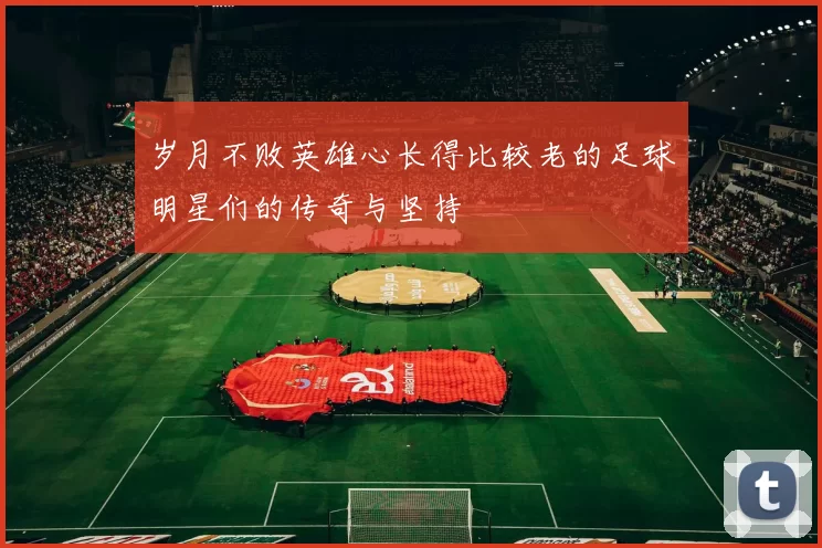 岁月不败英雄心长得比较老的足球明星们的传奇与坚持