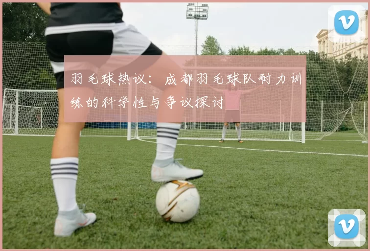 羽毛球热议：成都羽毛球队耐力训练的科学性与争议探讨