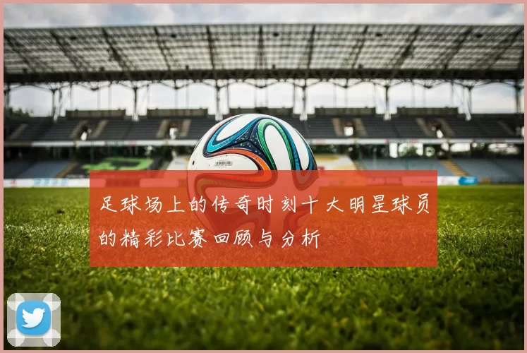 足球场上的传奇时刻十大明星球员的精彩比赛回顾与分析