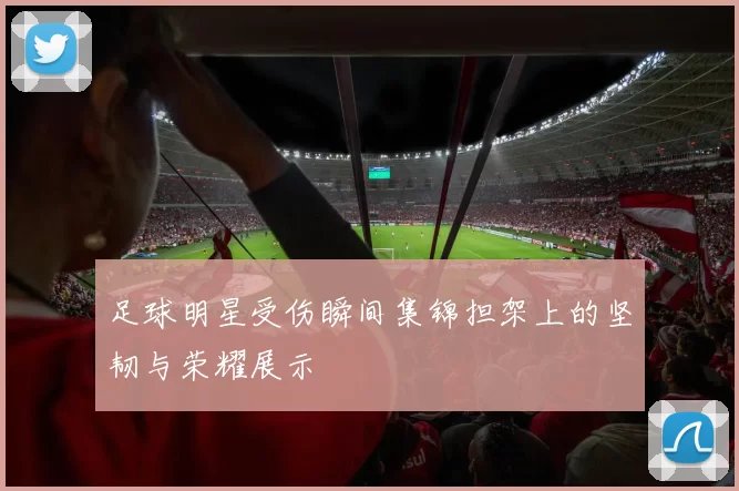 足球明星受伤瞬间集锦担架上的坚韧与荣耀展示