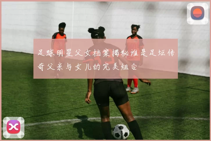 足球明星父女档案揭秘谁是足坛传奇父亲与女儿的完美组合