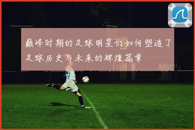 巅峰时期的足球明星们如何塑造了足球历史与未来的辉煌篇章