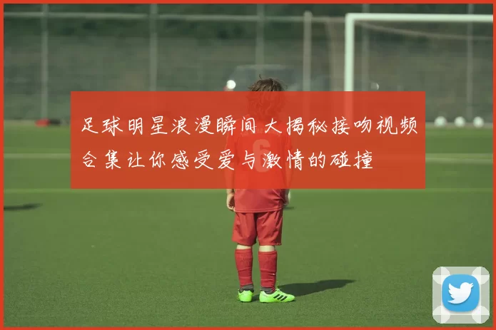 足球明星浪漫瞬间大揭秘接吻视频合集让你感受爱与激情的碰撞