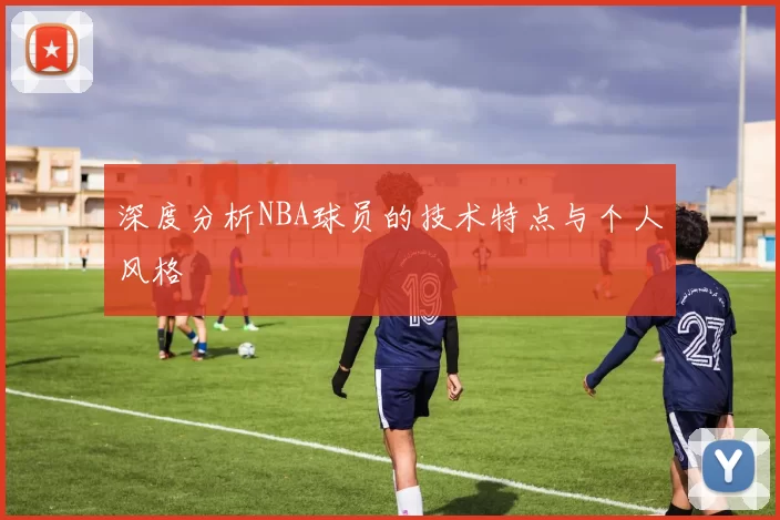 深度分析NBA球员的技术特点与个人风格