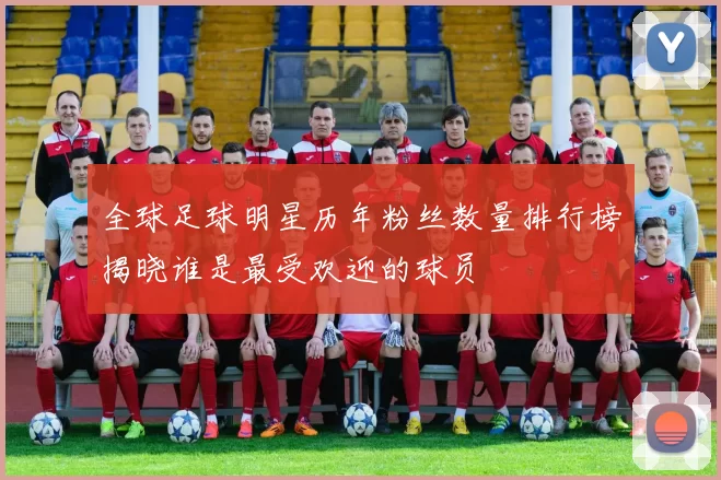 全球足球明星历年粉丝数量排行榜揭晓谁是最受欢迎的球员