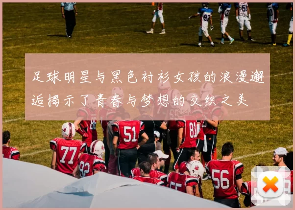 足球明星与黑色衬衫女孩的浪漫邂逅揭示了青春与梦想的交织之美