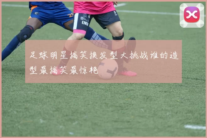 足球明星搞笑换发型大挑战谁的造型最搞笑最惊艳