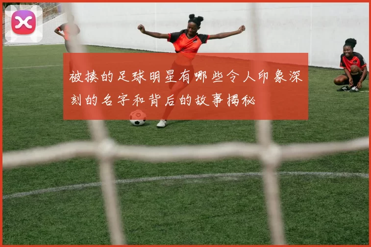 被揍的足球明星有哪些令人印象深刻的名字和背后的故事揭秘