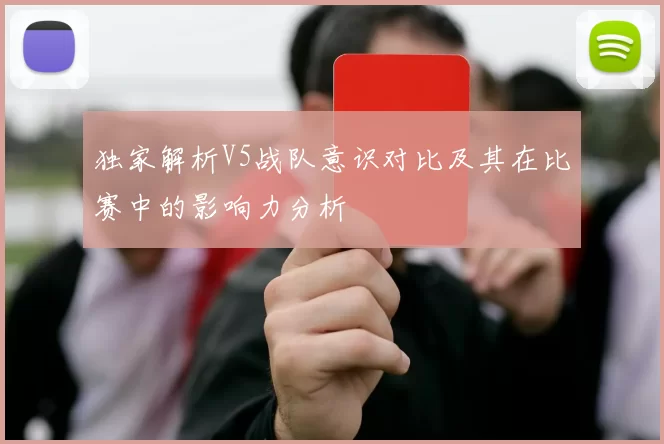 独家解析V5战队意识对比及其在比赛中的影响力分析