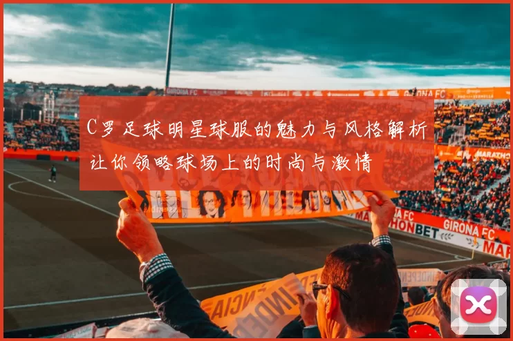 C罗足球明星球服的魅力与风格解析让你领略球场上的时尚与激情