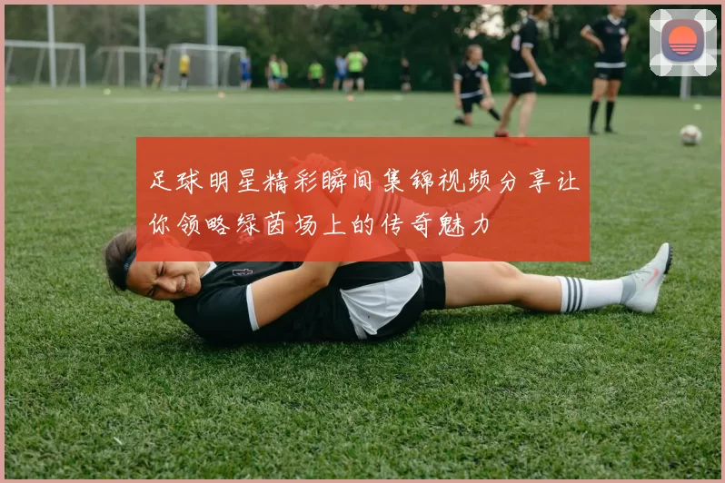 足球明星精彩瞬间集锦视频分享让你领略绿茵场上的传奇魅力