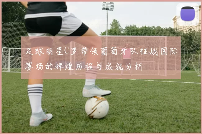足球明星C罗带领葡萄牙队征战国际赛场的辉煌历程与成就分析