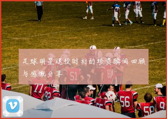 足球明星退役时刻的珍贵瞬间回顾与感慨分享
