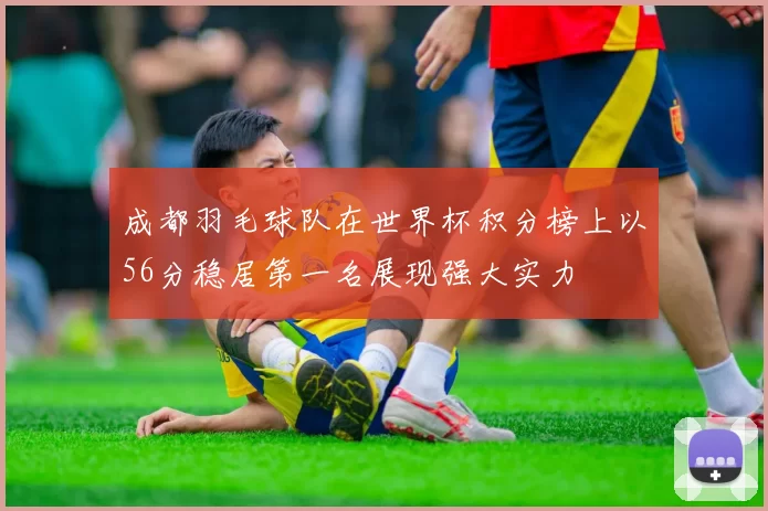 成都羽毛球队在世界杯积分榜上以56分稳居第一名展现强大实力