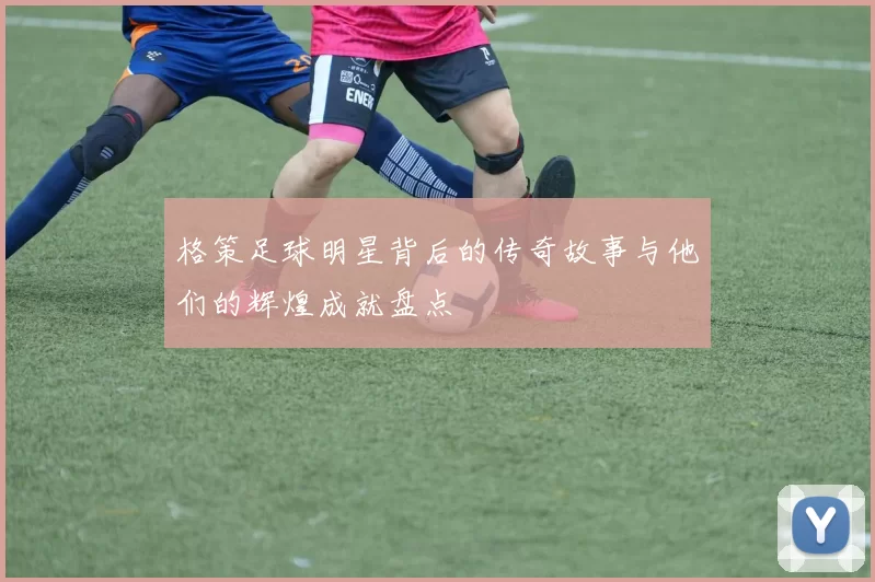 格策足球明星背后的传奇故事与他们的辉煌成就盘点