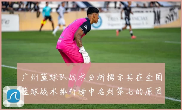 广州篮球队战术分析揭示其在全国篮球战术排行榜中名列第七的原因与优势