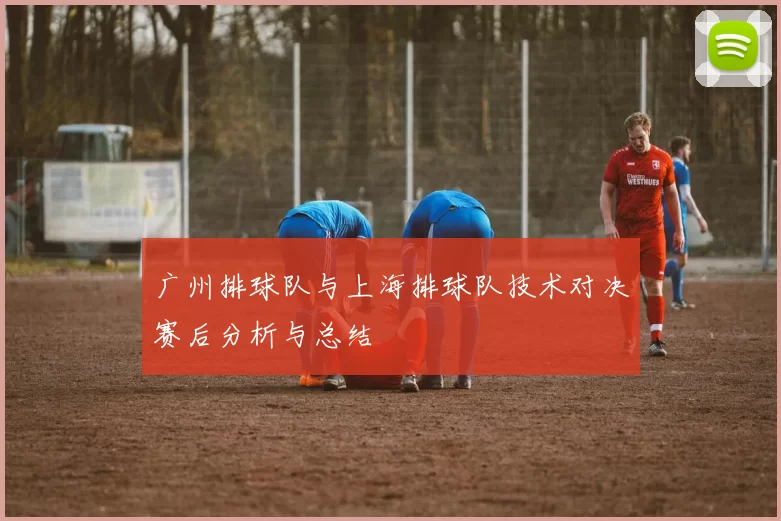 广州排球队与上海排球队技术对决赛后分析与总结