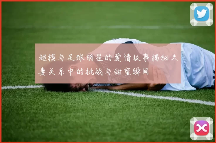 超模与足球明星的爱情故事揭秘夫妻关系中的挑战与甜蜜瞬间