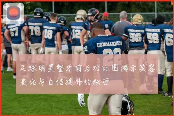 足球明星整牙前后对比图揭示笑容变化与自信提升的秘密