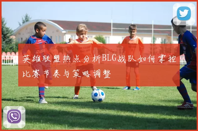 英雄联盟热点分析BLG战队如何掌控比赛节奏与策略调整