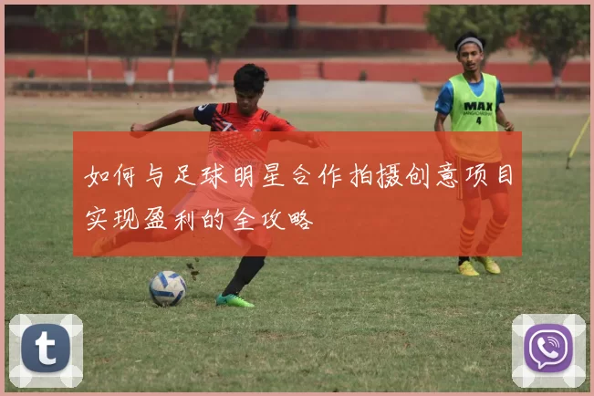 如何与足球明星合作拍摄创意项目实现盈利的全攻略