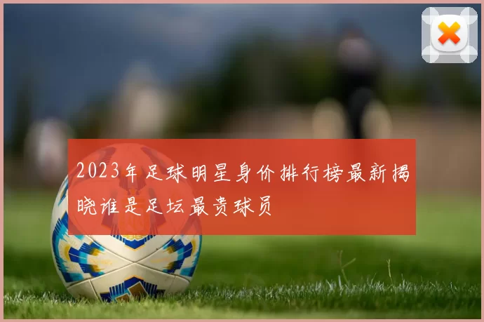 2023年足球明星身价排行榜最新揭晓谁是足坛最贵球员